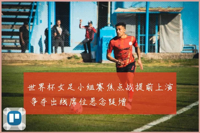 世界杯女足小组赛焦点战提前上演 争夺出线席位悬念陡增