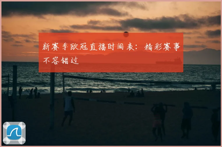 新赛季欧冠直播时间表：精彩赛事不容错过