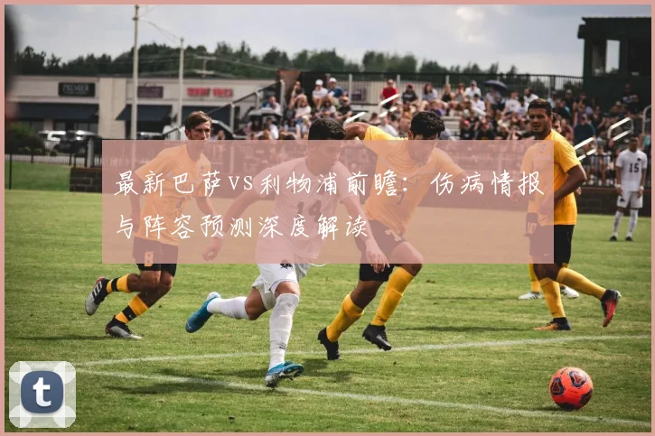 最新巴萨vs利物浦前瞻：伤病情报与阵容预测深度解读