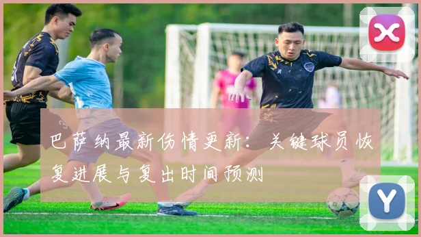 巴萨纳最新伤情更新：关键球员恢复进展与复出时间预测