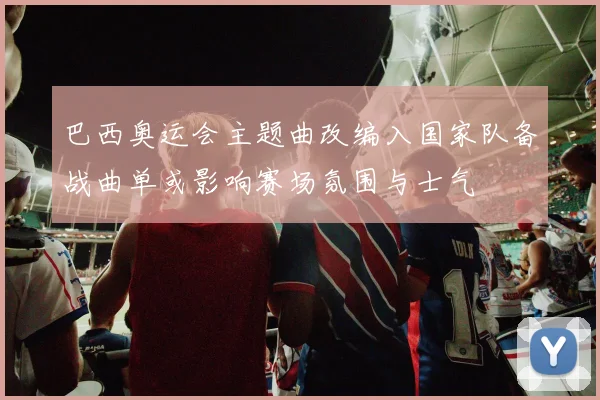 巴西奥运会主题曲改编入国家队备战曲单或影响赛场氛围与士气